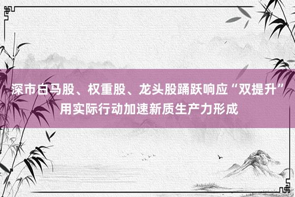 深市白马股、权重股、龙头股踊跃响应“双提升” 用实际行动加速新质生产力形成