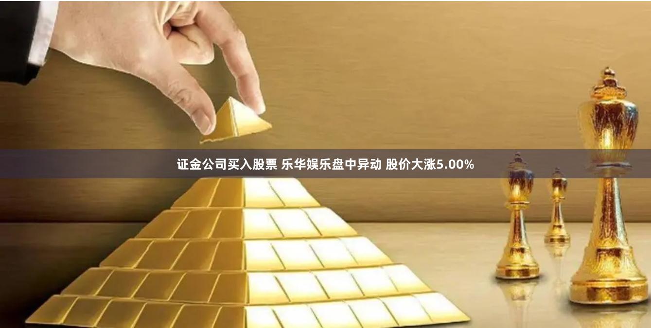 证金公司买入股票 乐华娱乐盘中异动 股价大涨5.00%