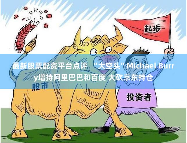 最新股票配资平台点评  “大空头”Michael Burry增持阿里巴巴和百度 大砍京东持仓