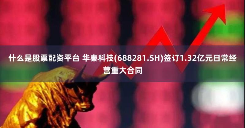 什么是股票配资平台 华秦科技(688281.SH)签订1.32亿元日常经营重大合同