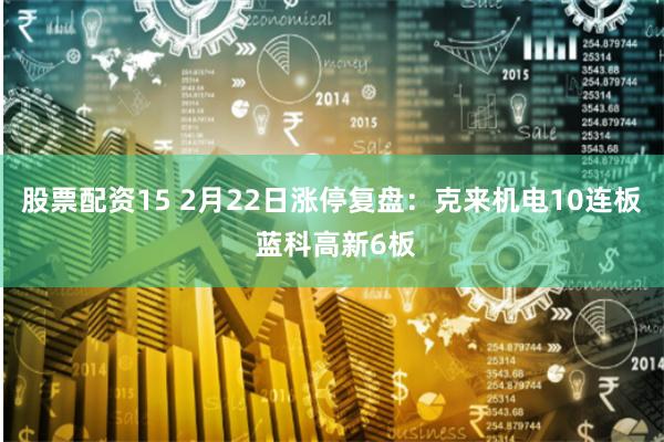 股票配资15 2月22日涨停复盘：克来机电10连板 蓝科高新6板