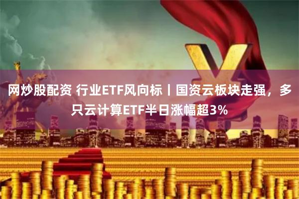 网炒股配资 行业ETF风向标丨国资云板块走强，多只云计算ETF半日涨幅超3%