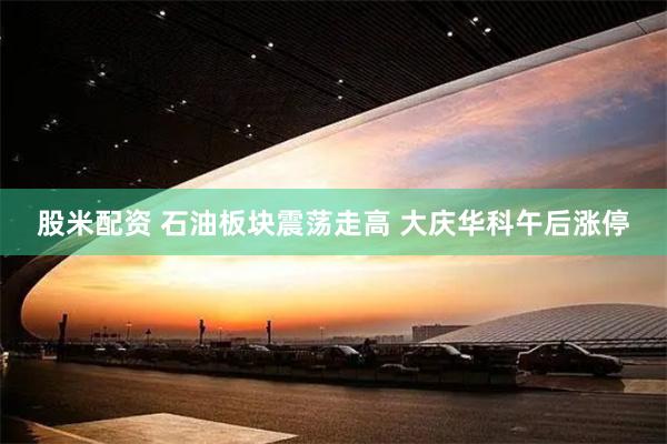 股米配资 石油板块震荡走高 大庆华科午后涨停