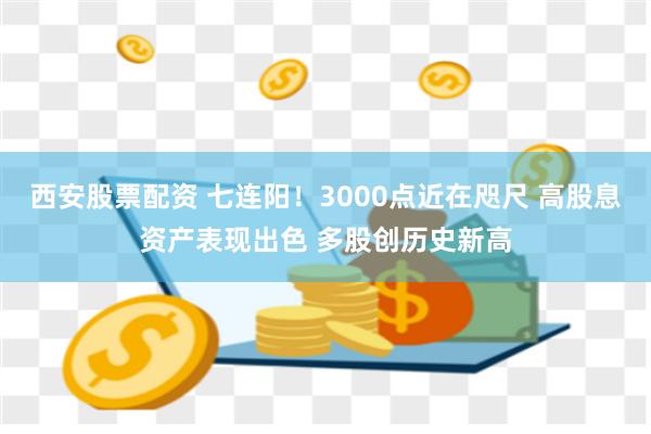 西安股票配资 七连阳！3000点近在咫尺 高股息资产表现出色 多股创历史新高