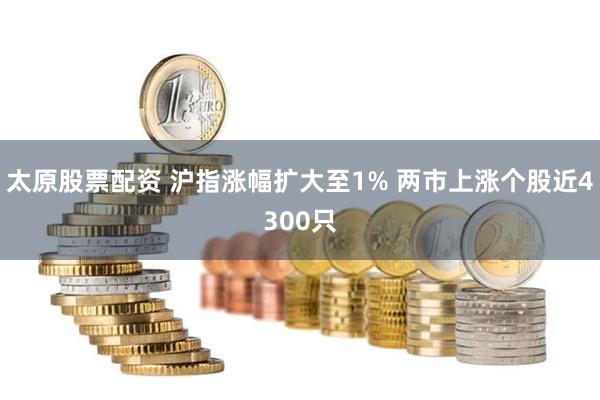 太原股票配资 沪指涨幅扩大至1% 两市上涨个股近4300只