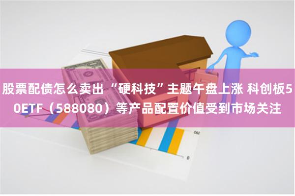 股票配债怎么卖出 “硬科技”主题午盘上涨 科创板50ETF（588080）等产品配置价值受到市场关注