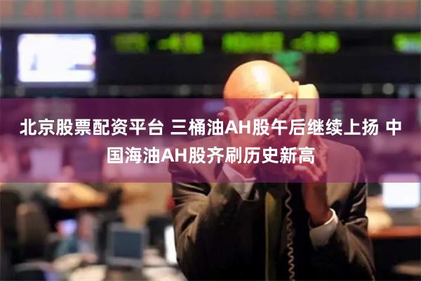 北京股票配资平台 三桶油AH股午后继续上扬 中国海油AH股齐刷历史新高