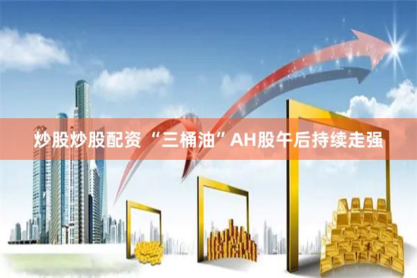 炒股炒股配资 “三桶油”AH股午后持续走强