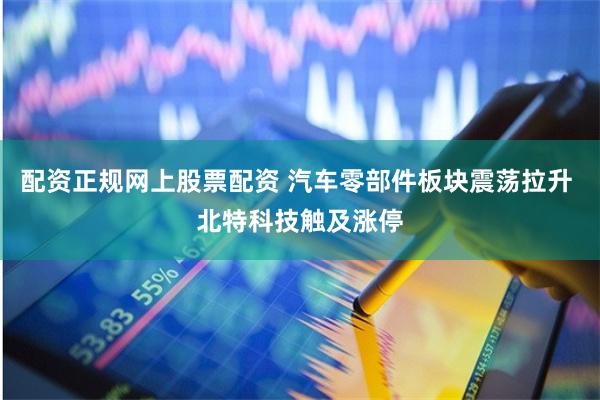 配资正规网上股票配资 汽车零部件板块震荡拉升 北特科技触及涨停