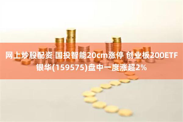 网上炒股配资 国投智能20cm涨停 创业板200ETF银华(159575)盘中一度涨超2%
