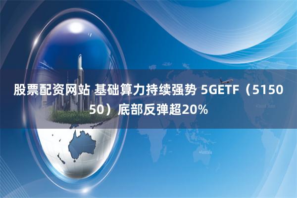 股票配资网站 基础算力持续强势 5GETF（515050）底部反弹超20%