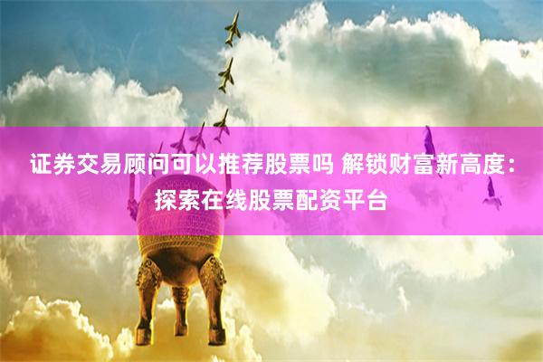 证券交易顾问可以推荐股票吗 解锁财富新高度：探索在线股票配资平台