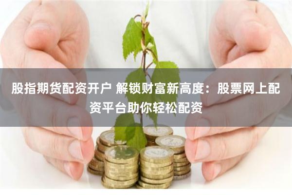 股指期货配资开户 解锁财富新高度：股票网上配资平台助你轻松配资