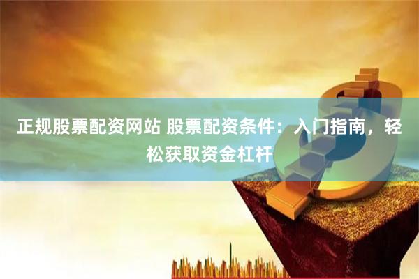 正规股票配资网站 股票配资条件：入门指南，轻松获取资金杠杆