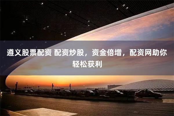遵义股票配资 配资炒股，资金倍增，配资网助你轻松获利