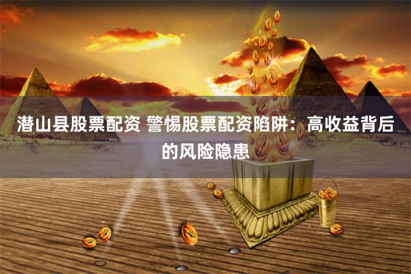 潜山县股票配资 警惕股票配资陷阱：高收益背后的风险隐患