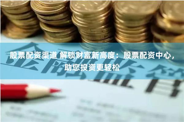 股票配资渠道 解锁财富新高度：股票配资中心，助您投资更轻松