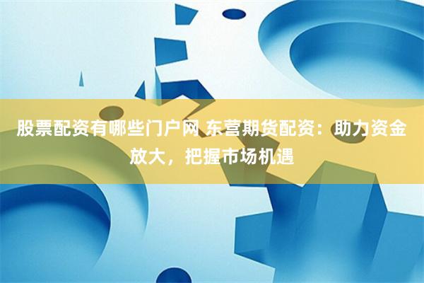 股票配资有哪些门户网 东营期货配资：助力资金放大，把握市场机遇