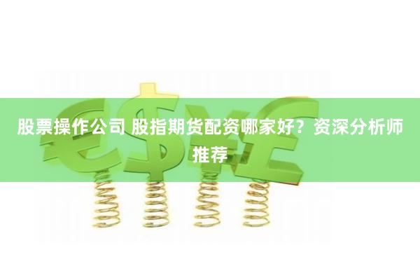 股票操作公司 股指期货配资哪家好？资深分析师推荐