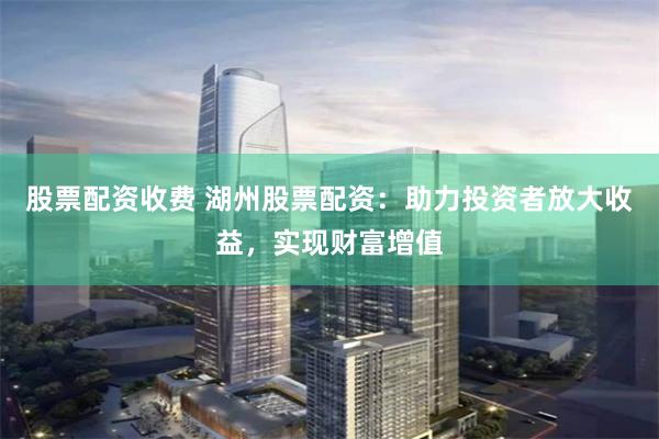 股票配资收费 湖州股票配资：助力投资者放大收益，实现财富增值
