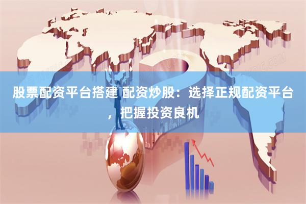 股票配资平台搭建 配资炒股：选择正规配资平台，把握投资良机