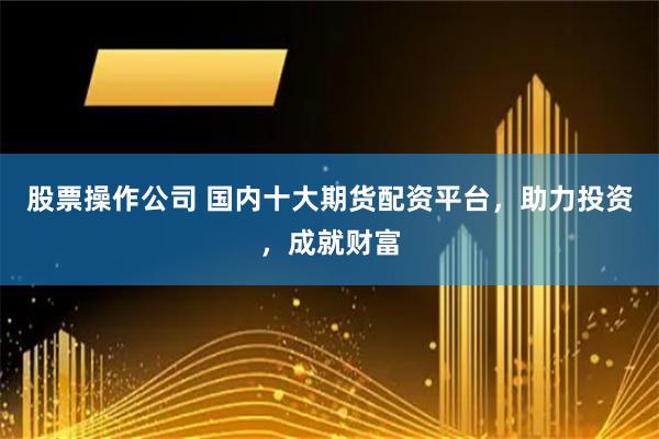 股票操作公司 国内十大期货配资平台，助力投资，成就财富