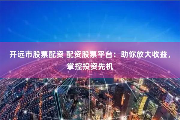 开远市股票配资 配资股票平台：助你放大收益，掌控投资先机