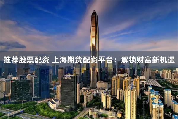 推荐股票配资 上海期货配资平台：解锁财富新机遇