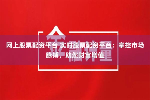 网上股票配资平台 实时股票配资平台：掌控市场脉搏，助您财富增值