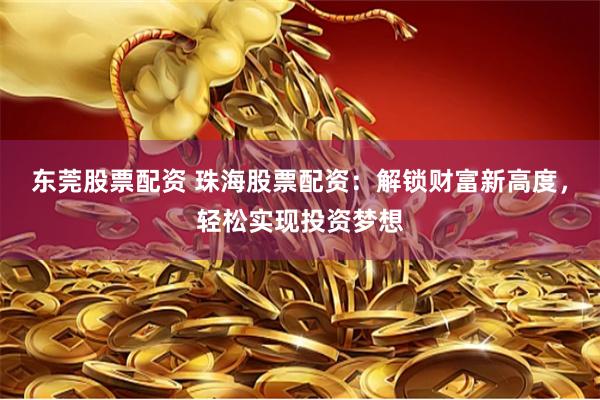 东莞股票配资 珠海股票配资：解锁财富新高度，轻松实现投资梦想