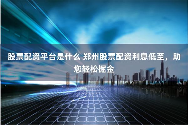 股票配资平台是什么 郑州股票配资利息低至，助您轻松掘金