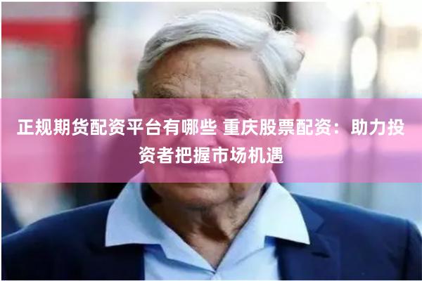 正规期货配资平台有哪些 重庆股票配资：助力投资者把握市场机遇