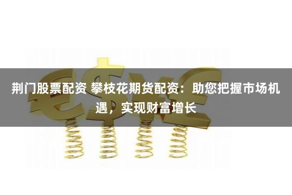 荆门股票配资 攀枝花期货配资：助您把握市场机遇，实现财富增长
