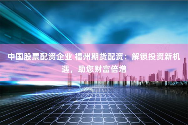 中国股票配资企业 福州期货配资：解锁投资新机遇，助您财富倍增