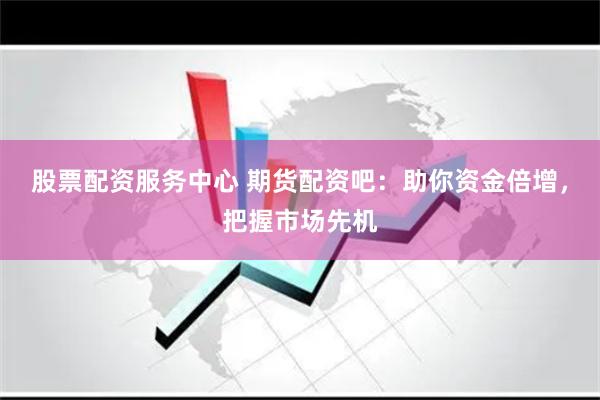 股票配资服务中心 期货配资吧：助你资金倍增，把握市场先机