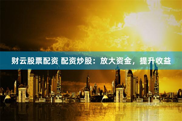 财云股票配资 配资炒股：放大资金，提升收益