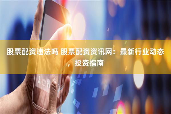 股票配资违法吗 股票配资资讯网：最新行业动态，投资指南