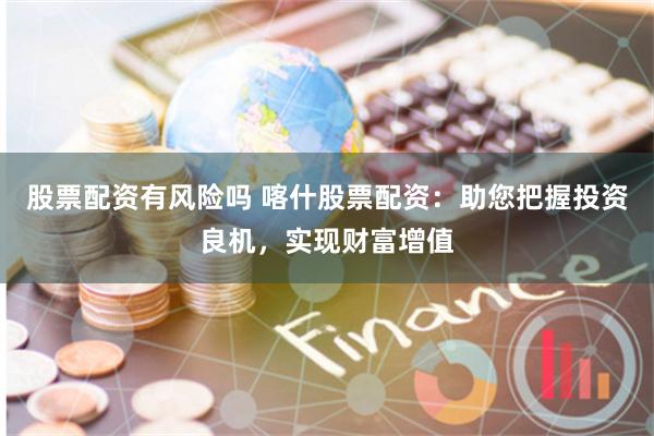 股票配资有风险吗 喀什股票配资：助您把握投资良机，实现财富增值