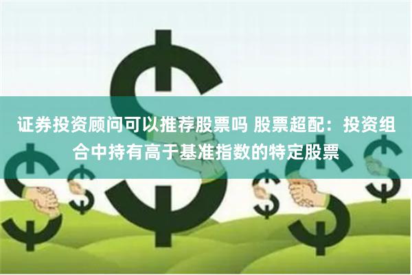 证券投资顾问可以推荐股票吗 股票超配：投资组合中持有高于基准指数的特定股票