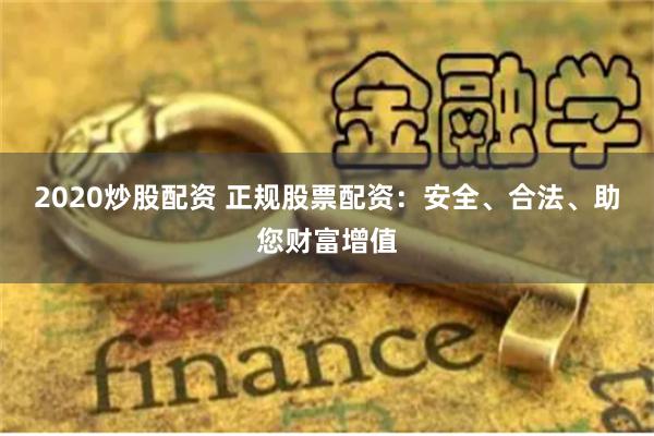 2020炒股配资 正规股票配资：安全、合法、助您财富增值