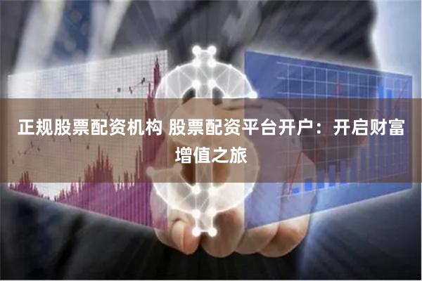 正规股票配资机构 股票配资平台开户：开启财富增值之旅