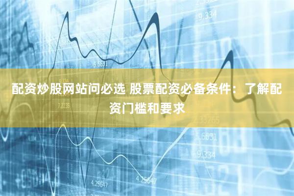 配资炒股网站问必选 股票配资必备条件：了解配资门槛和要求