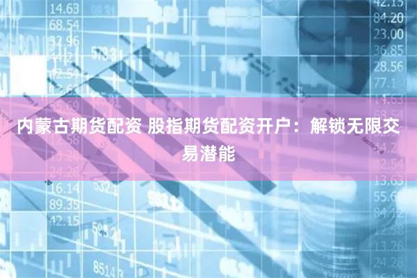 内蒙古期货配资 股指期货配资开户：解锁无限交易潜能