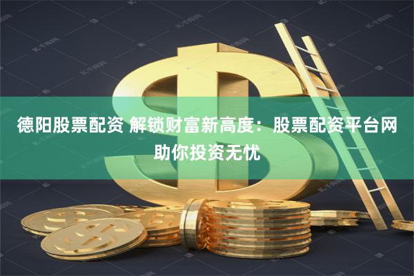 德阳股票配资 解锁财富新高度：股票配资平台网助你投资无忧