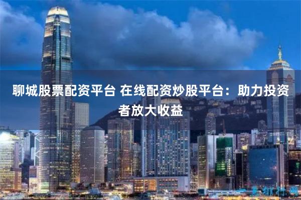聊城股票配资平台 在线配资炒股平台：助力投资者放大收益
