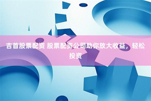 吉首股票配资 股票配资公司助你放大收益，轻松投资