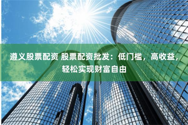遵义股票配资 股票配资批发：低门槛，高收益，轻松实现财富自由