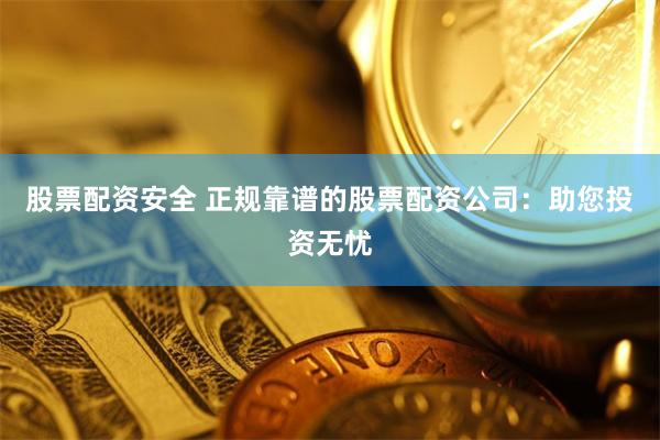 股票配资安全 正规靠谱的股票配资公司：助您投资无忧
