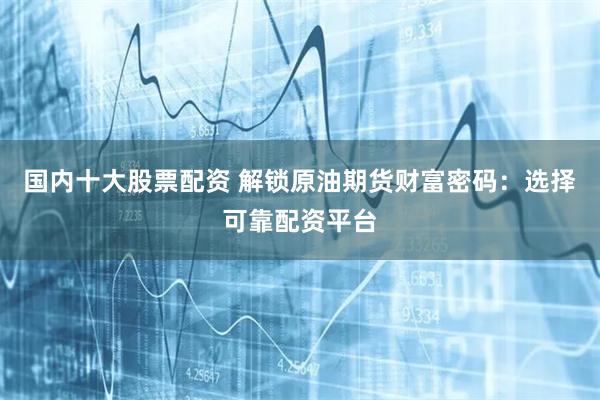 国内十大股票配资 解锁原油期货财富密码：选择可靠配资平台