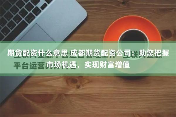 期货配资什么意思 成都期货配资公司：助您把握市场机遇，实现财富增值